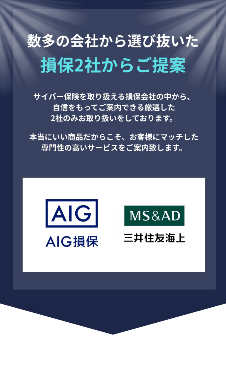 数多の会社から選び抜いた 損保2社からご提案 サイバー保険を取り扱える損保会社の中から、 自信をもってご案内できる厳選した 2社のみお取り扱いをしております。 本当にいい商品だからこそ、お客様にマッチした 専門性の高いサービスをご案内致します。 AIG損保、三井住友海上