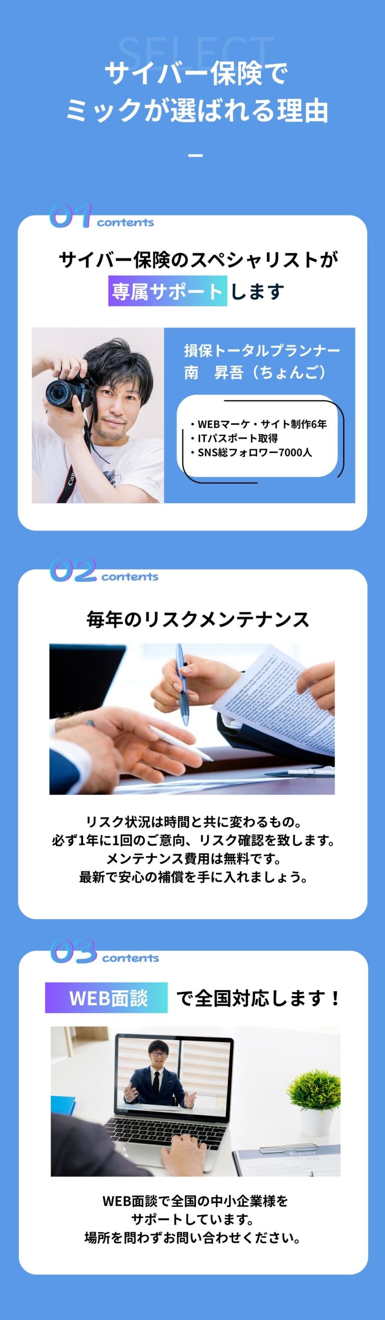 サイバー保険で ミックが選ばれる理由 サイバー保険のスペシャリストが 専属サポート します 損保トータルプランナー南　昇吾（ちょんご） ・WEBマーケ・サイト制作6年 ・ITパスポート取得 ・SNS総フォロワー7000人 毎年のリスクメンテナンス リスク状況は時間と共に変わるもの。 必ず1年に1回のご意向、リスク確認を致します。 メンテナンス費用は無料です。 最新で安心の補償を手に入れましょう。 WEB面談で全国対応します！WEB面談で全国の中小企業様をサポートしています。場所を問わずお問い合わせください。